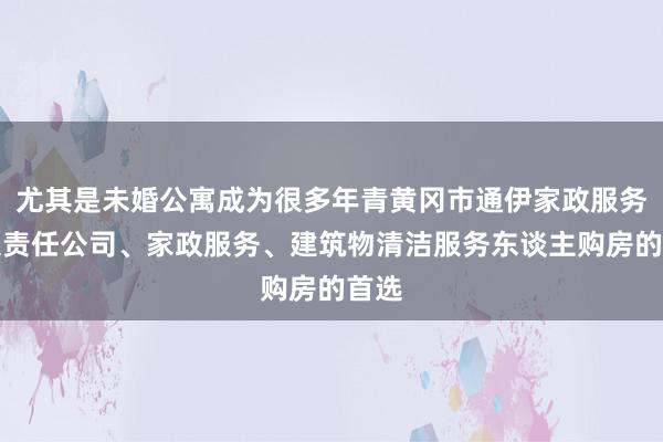 尤其是未婚公寓成为很多年青黄冈市通伊家政服务有限责任公司、家政服务、建筑物清洁服务东谈主购房的首选