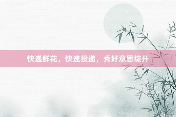 快递鲜花，快速投递，秀好意思绽开